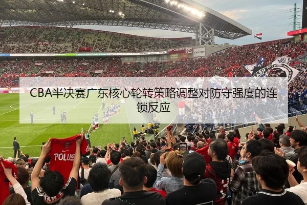 CBA半决赛广东核心轮转策略调整对防守强度的连锁反应